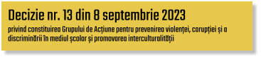 Decizie nr. 13 din 8 septembrie 2023  privind constituirea Grupului de Acțiune pentru prevenirea violenței, corupției și a  discriminării în mediul școlar și promovarea interculturalității